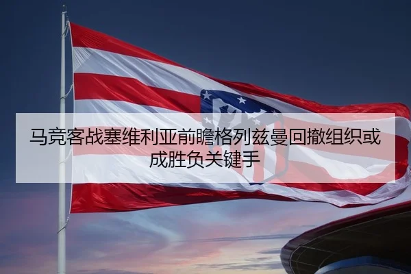 马竞客战塞维利亚前瞻格列兹曼回撤组织或成胜负关键手